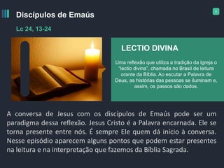 2
Discípulos de Emaús
Lc 24, 13-24
A conversa de Jesus com os discípulos de Emaús pode ser um
paradigma dessa reflexão. Jesus Cristo é a Palavra encarnada. Ele se
torna presente entre nós. É sempre Ele quem dá início à conversa.
Nesse episódio aparecem alguns pontos que podem estar presentes
na leitura e na interpretação que fazemos da Bíblia Sagrada.
LECTIO DIVINA
Uma reflexão que utiliza a tradição da Igreja o
“lectio divina”, chamada no Brasil de leitura
orante da Bíblia. Ao escutar a Palavra de
Deus, as histórias das pessoas se iluminam e,
assim, os passos são dados.
 
