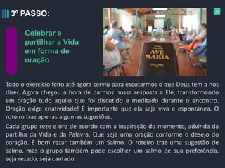 20
Todo o exercício feito até agora serviu para escutarmos o que Deus tem a nos
dizer. Agora chegou a hora de darmos nossa resposta a Ele, transformando
em oração tudo aquilo que foi discutido e meditado durante o encontro.
Oração exige criatividade! É importante que ela seja viva e espontânea. O
roteiro traz apenas algumas sugestões.
Cada grupo reze e ore de acordo com a inspiração do momento, advinda da
partilha da Vida e da Palavra. Que seja uma oração conforme o desejo do
coração. É bom rezar também um Salmo. O roteiro traz uma sugestão de
salmo, mas o grupo também pode escolher um salmo de sua preferência,
seja rezado, seja cantado.
3º PASSO:
Celebrar e
partilhar a Vida
em forma de
oração
 