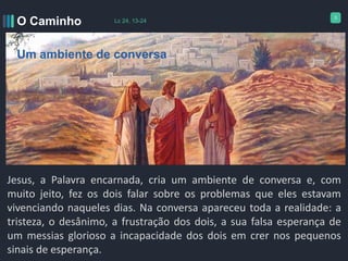 3
Jesus, a Palavra encarnada, cria um ambiente de conversa e, com
muito jeito, fez os dois falar sobre os problemas que eles estavam
vivenciando naqueles dias. Na conversa apareceu toda a realidade: a
tristeza, o desânimo, a frustração dos dois, a sua falsa esperança de
um messias glorioso a incapacidade dos dois em crer nos pequenos
sinais de esperança.
O Caminho Lc 24, 13-24
Um ambiente de conversa
 