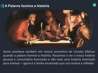 5
A Palavra ilumina a história
Assim acontece também em nossos encontros de círculos bíblicos
quando a palavra ilumina a história. Passamos a ver a nossa história
pessoal e comunitária iluminada e não mais uma história inventada
para motivar – agora é o Verbo encarnado que nos motiva a reflexão.
 