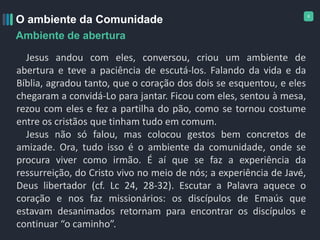 6
O ambiente da Comunidade
Ambiente de abertura
Jesus andou com eles, conversou, criou um ambiente de
abertura e teve a paciência de escutá-los. Falando da vida e da
Bíblia, agradou tanto, que o coração dos dois se esquentou, e eles
chegaram a convidá-Lo para jantar. Ficou com eles, sentou à mesa,
rezou com eles e fez a partilha do pão, como se tornou costume
entre os cristãos que tinham tudo em comum.
Jesus não só falou, mas colocou gestos bem concretos de
amizade. Ora, tudo isso é o ambiente da comunidade, onde se
procura viver como irmão. É aí que se faz a experiência da
ressurreição, do Cristo vivo no meio de nós; a experiência de Javé,
Deus libertador (cf. Lc 24, 28-32). Escutar a Palavra aquece o
coração e nos faz missionários: os discípulos de Emaús que
estavam desanimados retornam para encontrar os discípulos e
continuar “o caminho”.
 