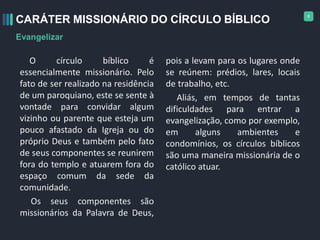 8
O círculo bíblico é
essencialmente missionário. Pelo
fato de ser realizado na residência
de um paroquiano, este se sente à
vontade para convidar algum
vizinho ou parente que esteja um
pouco afastado da Igreja ou do
próprio Deus e também pelo fato
de seus componentes se reunirem
fora do templo e atuarem fora do
espaço comum da sede da
comunidade.
Os seus componentes são
missionários da Palavra de Deus,
pois a levam para os lugares onde
se reúnem: prédios, lares, locais
de trabalho, etc.
Aliás, em tempos de tantas
dificuldades para entrar a
evangelização, como por exemplo,
em alguns ambientes e
condomínios, os círculos bíblicos
são uma maneira missionária de o
católico atuar.
CARÁTER MISSIONÁRIO DO CÍRCULO BÍBLICO
Evangelizar
 