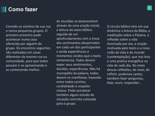 9
Como fazer
Convide os vizinhos de sua rua
e reúna pequenos grupos. O
primeiro encontro pode
acontecer numa casa
oferecida por alguém do
grupo. Os encontros seguintes
são realizados em casas
diferentes da mesma rua ou
comunidade, para que todos
possam ir se aproximando e
se conhecendo melhor.
As reuniões se desenvolvem
através de uma oração inicial,
a leitura do texto bíblico
seguida de um
aprofundamento com a troca
dos sentimentos despertados
em cada um dos participantes
e ainda experiências e
momentos vividos que o texto
rememoriza. Todos devem
expor seus sentimentos,
dúvidas, experiências. Não há
monopólio da palavra, todos
devem se manifestar, havendo
entre todos carinho,
cordialidade e respeito
mútuo. Pode acontecer
também algum estudo de
situação concreta colocada
para o grupo.
O círculo bíblico tem em sua
dinâmica a leitura da Bíblia, a
meditação sobre a Palavra, a
reflexão sobre a vida
iluminada por ela, a oração
motivada pelo texto e a nova
visão da vida e do mundo
(contemplação), que nos leva
a uma prática evangélica na
vida de cada dia. No meio
dessas reflexões, de rezar, de
refletir, podemos cantar,
também fazer perguntas,
falar, ouvir, responder…
 