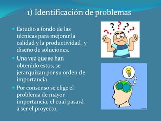 1) Identificación de problemas
 Estudio a fondo de las

técnicas para mejorar la
calidad y la productividad, y
diseño de soluciones.
 Una vez que se han
obtenido éstos, se
jerarquizan por su orden de
importancia
 Por consenso se elige el
problema de mayor
importancia, el cual pasará
a ser el proyecto.

 