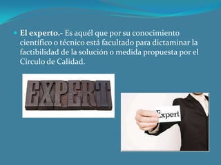  El experto.- Es aquél que por su conocimiento

científico o técnico está facultado para dictaminar la
factibilidad de la solución o medida propuesta por el
Círculo de Calidad.

 