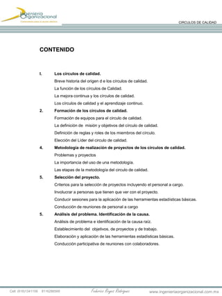 Federico Reyes RodríguezCell: (618)1341158 8116286568 www.ingenieriaorganizacional.com.mx
CIRCULOS DE CALIDAD
CONTENIDO
I. Los círculos de calidad.
Breve historia del origen d e los círculos de calidad.
La función de los círculos de Calidad.
La mejora continua y los círculos de calidad.
Los círculos de calidad y el aprendizaje continuo.
2. Formación de los círculos de calidad.
Formación de equipos para el circulo de calidad.
La definición de misión y objetivos del círculo de calidad.
Definición de reglas y roles de los miembros del círculo.
Elección del Líder del circulo de calidad.
4. Metodología de realización de proyectos de los círculos de calidad.
Problemas y proyectos
La importancia del uso de una metodología.
Las etapas de la metodología del circulo de calidad.
5. Selección del proyecto.
Criterios para la selección de proyectos incluyendo el personal a cargo.
Involucrar a personas que tienen que ver con el proyecto.
Conducir sesiones para la aplicación de las herramientas estadísticas básicas.
Conducción de reuniones de personal a cargo
5. Análisis del problema. Identificación de la causa.
Análisis de problema e identificación de la causa raíz.
Establecimiento del objetivos, de proyectos y de trabajo.
Elaboración y aplicación de las herramientas estadísticas básicas.
Conducción participativa de reuniones con colaboradores.
 