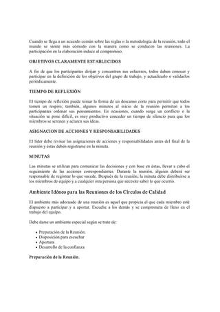 Cuando se llega a un acuerdo común sobre las reglas o la metodología de la reunión, todo el 
mundo  se  siente  más  cómodo  con  la  manera  como  se  conducen  las  reuniones.  La 
participación en la elaboración induce al compromiso. 
OBJETIVOS CLARAMENTE ESTABLECIDOS 
A  fin  de que los participantes dirijan  y  concentren sus  esfuerzos, todos deben conocer y 
participar en la definición de los objetivos del grupo de trabajo, y actualizarlo o validarlos 
periódicamente. 
TIEMPO DE REFLEXIÓN 
El tiempo de reflexión puede tomar la forma de un descanso corto para permitir que todos 
tomen  un  respiro;  también,  algunos  minutos  al  inicio  de  la  reunión  permiten  a  los 
participantes  ordenar  sus  pensamientos.  En  ocasiones,  cuando  surge  un  conflicto  o  la 
situación se pone difícil, es muy productivo conceder un tiempo de silencio para que los 
miembros se serenen y aclaren sus ideas. 
ASIGNACION DE ACCIONES Y RESPONSABILIDADES 
El líder debe revisar las asignaciones de acciones y responsabilidades antes del final de la 
reunión y éstas deben registrarse en la minuta. 
MINUTAS 
Las minutas se utilizan para comunicar las decisiones y con base en éstas, llevar a cabo el 
seguimiento  de  las  acciones  correspondientes.  Durante  la  reunión,  alguien  deberá  ser 
responsable de registrar lo que sucede. Después de la reunión, la minuta debe distribuirse a 
los miembros de equipo y a cualquier otra persona que necesite saber lo que ocurrió. 
Ambiente Idóneo para las Reuniones de los Círculos de Calidad 
El ambiente más adecuado de una reunión es aquel que propicia el que cada miembro esté 
dispuesto  a participar  y  a  aportar.  Escuche  a  los  demás  y  se  comprometa de  lleno en el 
trabajo del equipo. 
Debe darse un ambiente especial según se trate de:
·  Preparación de la Reunión.
·  Disposición para escuchar
·  Apertura
·  Desarrollo de la confianza 
Preparación de la Reunión.
 