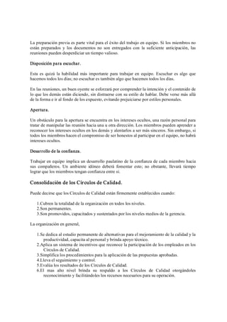 La preparación previa es parte vital para el éxito del trabajo en equipo. Si los miembros no 
están  preparados  y  los  documentos  no  son  entregados  con  la  suficiente  anticipación,  las 
reuniones pueden desperdiciar un tiempo valioso. 
Disposición para escuchar. 
Esta es quizá la  habilidad más importante para trabajar  en  equipo. Escuchar  es algo que 
hacemos todos los días; no escuchar es también algo que hacemos todos los días. 
En las reuniones, un buen oyente se esforzará por comprender la intención y el contenido de 
lo que los demás están diciendo, sin distraerse con su estilo de hablar. Debe verse más allá 
de la forma e ir al fondo de los expuesto, evitando prejuiciarse por estilos personales. 
Apertura. 
Un obstáculo para la apertura se encuentra en los intereses ocultos, una razón personal para 
tratar de manipular las reunión hacia una u otra dirección. Los miembros pueden aprender a 
reconocer los intereses ocultos en los demás y alentarlos a ser más sinceros. Sin embargo, si 
todos los miembros hacen el compromiso de ser honestos al participar en el equipo, no habrá 
intereses ocultos. 
Desarrollo de la confianza. 
Trabajar en equipo implica un desarrollo paulatino de la confianza de cada miembro hacia 
sus  compañeros.  Un  ambiente  idóneo  deberá  fomentar  esto;  no  obstante,  llevará  tiempo 
lograr que los miembros tengan confianza entre si. 
Consolidación de los Círculos de Calidad. 
Puede decirse que los Círculos de Calidad están firmemente establecidos cuando: 
1.Cubren la totalidad de la organización en todos los niveles. 
2.Son permanentes. 
3.Son promovidos, capacitados y sustentados por los niveles medios de la gerencia. 
La organización en general, 
1.Se dedica al estudio permanente de alternativas para el mejoramiento de la calidad y la 
productividad, capacita al personal y brinda apoyo técnico. 
2.Aplica un sistema de incentivos que reconoce la participación de los empleados en los 
Círculos de Calidad. 
3.Simplifica los procedimientos para la aplicación de las propuestas aprobadas. 
4.Lleva el seguimiento y control. 
5.Evalúa los resultados de los Círculos de Calidad. 
6.El  mas  alto  nivel  brinda  su  respaldo  a  los  Círculos  de  Calidad  otorgándoles 
reconocimiento y facilitándoles los recursos necesarios para su operación.
 