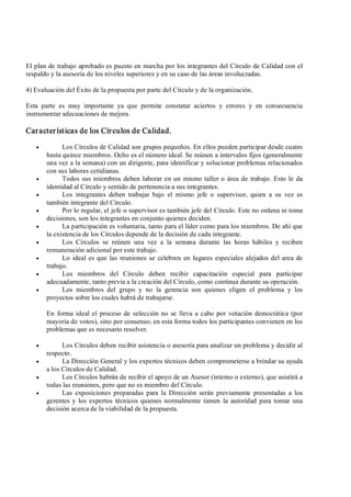 El plan de trabajo aprobado es puesto en marcha por los integrantes del Círculo de Calidad con el 
respaldo y la asesoría de los niveles superiores y en su caso de las áreas involucradas. 
4) Evaluación del Éxito de la propuesta por parte del Círculo y de la organización. 
Esta  parte  es  muy  importante  ya  que  permite  constatar  aciertos  y  errores  y  en  consecuencia 
instrumentar adecuaciones de mejora. 
Características de los Círculos de Calidad.
·  Los Círculos de Calidad son grupos pequeños. En ellos pueden participar desde cuatro 
hasta quince miembros. Ocho es el número ideal. Se reúnen a intervalos fijos (generalmente 
una vez a la semana) con un dirigente, para identificar y solucionar problemas relacionados 
con sus labores cotidianas.
·  Todos sus miembros deben laborar en un mismo taller o área de trabajo. Esto le da 
identidad al Círculo y sentido de pertenencia a sus integrantes.
·  Los  integrantes  deben  trabajar  bajo  el  mismo  jefe  o  supervisor,  quien  a  su  vez  es 
también integrante del Círculo.
·  Por lo regular, el jefe o supervisor es también jefe del Círculo. Este no ordena ni toma 
decisiones, son los integrantes en conjunto quienes deciden.
·  La participación es voluntaria, tanto para el líder como para los miembros. De ahí que 
la existencia de los Círculos depende de la decisión de cada integrante.
·  Los  Círculos  se  reúnen  una  vez  a  la  semana  durante  las  horas  hábiles  y  reciben 
remuneración adicional por este trabajo.
·  Lo ideal es que las reuniones se celebren en lugares especiales alejados del area de 
trabajo.
·  Los  miembros  del  Círculo  deben  recibir  capacitación  especial  para  participar 
adecuadamente, tanto previa a la creación del Círculo, como continua durante su operación.
·  Los  miembros  del  grupo  y  no  la  gerencia  son  quienes  eligen  el  problema  y  los 
proyectos sobre los cuales habrá de trabajarse. 
En forma ideal el proceso de selección no se lleva a cabo por votación democrática (por 
mayoría de votos), sino por consenso; en esta forma todos los participantes convienen en los 
problemas que es necesario resolver.
·  Los Círculos deben recibir asistencia o asesoría para analizar un problema y decidir al 
respecto.
·  La Dirección General y los expertos técnicos deben comprometerse a brindar su ayuda 
a los Círculos de Calidad.
·  Los Círculos habrán de recibir el apoyo de un Asesor (interno o externo), que asistirá a 
todas las reuniones, pero que no es miembro del Círculo.
·  Las  exposiciones preparadas  para  la  Dirección  serán previamente  presentadas  a  los 
gerentes y  los expertos  técnicos quienes normalmente  tienen  la autoridad para tomar una 
decisión acerca de la viabilidad de la propuesta.
 