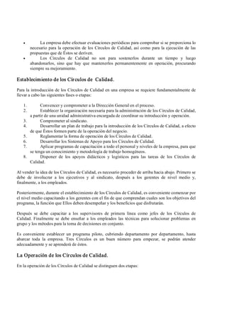 ·  La empresa debe efectuar evaluaciones periódicas para comprobar si se proporciona lo 
necesario para la operación de los Círculos de Calidad, así como para la ejecución de las 
propuestas que de Éstos se deriven.
·  Los  Círculos  de  Calidad  no  son  para  sostenerlos  durante  un  tiempo  y  luego 
abandonarlos,  sino  que  hay  que  mantenerlos  permanentemente  en  operación,  procurando 
siempre su mejoramiento. 
Establecimiento de los Círculos de  Calidad. 
Para la introducción de los Círculos de Calidad en una empresa se requiere fundamentalmente de 
llevar a cabo las siguientes fases o etapas: 
1.  Convencer y comprometer a la Dirección General en el proceso. 
2.  Establecer la organización necesaria para la administración de los Círculos de Calidad, 
a partir de una unidad administrativa encargada de coordinar su introducción y operación. 
3.  Comprometer al sindicato. 
4.  Desarrollar un plan de trabajo para la introducción de los Círculos de Calidad, a efecto 
de que Éstos formen parte de la operación del negocio. 
5.  Reglamentar la forma de operación de los Círculos de Calidad. 
6.  Desarrollar los Sistemas de Apoyo para los Círculos de Calidad. 
7.  Aplicar programas de capacitación a todo el personal y niveles de la empresa, para que 
se tenga un conocimiento y metodología de trabajo homogéneos. 
8.  Disponer  de  los  apoyos  didácticos  y  logísticos  para  las  tareas  de  los  Círculos  de 
Calidad. 
Al vender la idea de los Círculos de Calidad, es necesario proceder de arriba hacia abajo. Primero se 
debe  de  involucrar  a  los  ejecutivos  y  al  sindicato,  después  a  los  gerentes  de  nivel  medio  y, 
finalmente, a los empleados. 
Posteriormente, durante el establecimiento de los Círculos de Calidad, es conveniente comenzar por 
el nivel medio capacitando a los gerentes con el fin de que comprendan cuales son los objetivos del 
programa, la función que Ellos deben desempeñar y los beneficios que disfrutarán. 
Después  se  debe  capacitar  a  los  supervisores  de  primera  línea  como  jefes  de  los  Círculos  de 
Calidad. Finalmente se  debe  enseñar a los empleados  las  técnicas  para  solucionar  problemas  en 
grupo y los métodos para la toma de decisiones en conjunto. 
Es  conveniente  establecer  un  programa  piloto,  cubriendo  departamento  por  departamento,  hasta 
abarcar  toda  la  empresa.  Tres  Círculos  es  un  buen  número  para  empezar,  se  podrán  atender 
adecuadamente y se aprenderá de éstos. 
La Operación de los Círculos de Calidad. 
En la operación de los Círculos de Calidad se distinguen dos etapas:
 