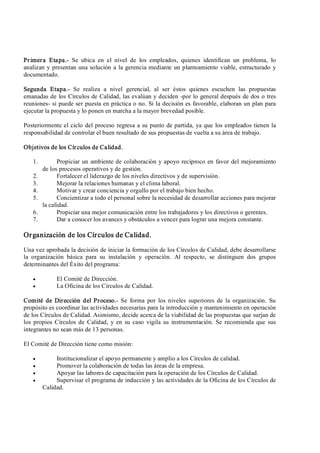 Primera  Etapa.­  Se  ubica  en  el  nivel  de  los  empleados,  quienes  identifican  un  problema,  lo 
analizan y presentan una solución a la gerencia mediante un planteamiento viable, estructurado y 
documentado. 
Segunda  Etapa.­  Se  realiza  a  nivel  gerencial,  al  ser  éstos  quienes  escuchen  las  propuestas 
emanadas de los Círculos de Calidad, las evalúan y deciden ­por lo general después de dos o tres 
reuniones­ si puede ser puesta en práctica o no. Si la decisión es favorable, elaboran un plan para 
ejecutar la propuesta y lo ponen en marcha a la mayor brevedad posible. 
Posteriormente el ciclo del proceso regresa a su punto de partida, ya que los empleados tienen la 
responsabilidad de controlar el buen resultado de sus propuestas de vuelta a su área de trabajo. 
Objetivos de los Círculos de Calidad. 
1.  Propiciar un ambiente de colaboración y apoyo recíproco en favor del mejoramiento 
de los procesos operativos y de gestión. 
2.  Fortalecer el liderazgo de los niveles directivos y de supervisión. 
3.  Mejorar la relaciones humanas y el clima laboral. 
4.  Motivar y crear conciencia y orgullo por el trabajo bien hecho. 
5.  Concientizar a todo el personal sobre la necesidad de desarrollar acciones para mejorar 
la calidad. 
6.  Propiciar una mejor comunicación entre los trabajadores y los directivos o gerentes. 
7.  Dar a conocer los avances y obstáculos a vencer para lograr una mejora constante. 
Organización de los Círculos de Calidad. 
Una vez aprobada la decisión de iniciar la formación de los Círculos de Calidad, debe desarrollarse 
la  organización  básica  para  su  instalación  y  operación.  Al  respecto,  se  distinguen  dos  grupos 
determinantes del Éxito del programa:
·  El Comité de Dirección.
·  La Oficina de los Círculos de Calidad. 
Comité  de  Dirección  del  Proceso.­  Se  forma  por  los niveles superiores de la  organización.  Su 
propósito es coordinar las actividades necesarias para la introducción y mantenimiento en operación 
de los Círculos de Calidad. Asimismo, decide acerca de la viabilidad de las propuestas que surjan de 
los propios Círculos de  Calidad,  y en su caso  vigila su  instrumentación. Se recomienda que sus 
integrantes no sean más de 13 personas. 
El Comité de Dirección tiene como misión:
·  Institucionalizar el apoyo permanente y amplio a los Círculos de calidad.
·  Promover la colaboración de todas las áreas de la empresa.
·  Apoyar las labores de capacitación para la operación de los Círculos de Calidad.
·  Supervisar el programa de inducción y las actividades de la Oficina de los Círculos de 
Calidad.
 