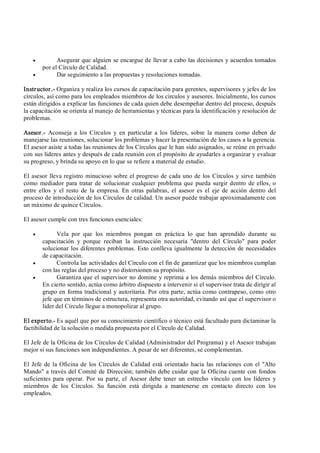 ·  Asegurar que alguien se encargue de llevar a cabo las decisiones y acuerdos tomados 
por el Círculo de Calidad.
·  Dar seguimiento a las propuestas y resoluciones tomadas. 
Instructor.­ Organiza y realiza los cursos de capacitación para gerentes, supervisores y jefes de los 
círculos, así como para los empleados miembros de los círculos y asesores. Inicialmente, los cursos 
están dirigidos a explicar las funciones de cada quien debe desempeñar dentro del proceso, después 
la capacitación se orienta al manejo de herramientas y técnicas para la identificación y resolución de 
problemas. 
Asesor.­  Aconseja  a  los Círculos  y  en  particular  a  los  líderes,  sobre  la  manera  como deben  de 
manejarse las reuniones, solucionar los problemas y hacer la presentación de los casos a la gerencia. 
El asesor asiste a todas las reuniones de los Círculos que le han sido asignados, se reúne en privado 
con sus líderes antes y después de cada reunión con el propósito de ayudarles a organizar y evaluar 
su progreso, y brinda su apoyo en lo que se refiere a material de estudio. 
El asesor lleva registro minucioso sobre el progreso de cada uno de los Círculos y sirve también 
como mediador para tratar de solucionar cualquier problema que pueda surgir dentro de ellos, o 
entre  ellos  y  el  resto  de  la  empresa.  En otras palabras,  el  asesor  es  el  eje  de  acción dentro del 
proceso de introducción de los Círculos de calidad. Un asesor puede trabajar aproximadamente con 
un máximo de quince Círculos. 
El asesor cumple con tres funciones esenciales:
·  Vela  por  que  los  miembros  pongan  en  práctica  lo  que  han  aprendido  durante  su 
capacitación  y  porque  reciban  la  instrucción  necesaria  "dentro  del  Círculo"  para  poder 
solucionar los diferentes problemas. Esto conlleva igualmente la detección de necesidades 
de capacitación.
·  Controla las actividades del Círculo con el fin de garantizar que los miembros cumplan 
con las reglas del proceso y no distorsionen su propósito.
·  Garantiza que el supervisor no domine y reprima a los demás miembros del Círculo. 
En cierto sentido, actúa como árbitro dispuesto a intervenir si el supervisor trata de dirigir al 
grupo en forma tradicional y autoritaria. Por otra parte, actúa como contrapeso, como otro 
jefe que en términos de estructura, representa otra autoridad, evitando así que el supervisor o 
líder del Círculo llegue a monopolizar al grupo. 
El experto.­ Es aquél que por su conocimiento científico o técnico está facultado para dictaminar la 
factibilidad de la solución o medida propuesta por el Círculo de Calidad. 
El Jefe de la Oficina de los Círculos de Calidad (Administrador del Programa) y el Asesor trabajan 
mejor si sus funciones son independientes. A pesar de ser diferentes, se complementan. 
El Jefe de la Oficina de los Círculos de Calidad está orientado hacia las relaciones con el "Alto 
Mando" a través del Comité de Dirección; también debe cuidar que la Oficina cuente con fondos 
suficientes para operar.  Por su parte, el  Asesor debe tener un estrecho vínculo con los líderes y 
miembros  de  los  Círculos.  Su  función  está  dirigida  a  mantenerse  en  contacto  directo  con  los 
empleados.
 