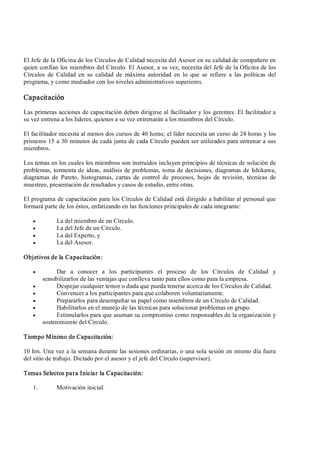 El Jefe de la Oficina de los Círculos de Calidad necesita del Asesor en su calidad de compañero en 
quien confían los miembros del Círculo. El Asesor, a su vez, necesita del Jefe de la Oficina de los 
Círculos  de  Calidad  en  su  calidad  de  máxima  autoridad en  lo  que  se  refiere  a  las  políticas  del 
programa, y como mediador con los niveles administrativos superiores. 
Capacitación 
Las primeras acciones de capacitación deben dirigirse al facilitador y los gerentes. El facilitador a 
su vez entrena a los líderes, quienes a su vez entrenarán a los miembros del Círculo. 
El facilitador necesita al menos dos cursos de 40 horas; el líder necesita un curso de 24 horas y los 
primeros 15 a 30 minutos de cada junta de cada Círculo pueden ser utilizados para entrenar a sus 
miembros. 
Los temas en los cuales los miembros son instruidos incluyen principios de técnicas de solución de 
problemas, tormenta de ideas, análisis de problemas, toma de decisiones, diagramas de Ishikawa, 
diagramas  de  Pareto,  histogramas,  cartas  de  control  de  procesos,  hojas  de  revisión,  técnicas  de 
muestreo, presentación de resultados y casos de estudio, entre otras. 
El programa de capacitación para los Círculos de Calidad está dirigido a habilitar al personal que 
formará parte de los éstos, enfatizando en las funciones principales de cada integrante:
·  La del miembro de un Círculo.
·  La del Jefe de un Círculo.
·  La del Experto, y
·  La del Asesor. 
Objetivos de la Capacitación:
·  Dar  a  conocer  a  los  participantes  el  proceso  de  los  Círculos  de  Calidad  y 
sensibilizarlos de las ventajas que conlleva tanto para ellos como para la empresa.
·  Despejar cualquier temor o duda que pueda tenerse acerca de los Círculos de Calidad.
·  Convencer a los participantes para que colaboren voluntariamente.
·  Prepararlos para desempeñar su papel como miembros de un Círculo de Calidad.
·  Habilitarlos en el manejo de las técnicas para solucionar problemas en grupo.
·  Estimularlos para que asuman su compromiso como responsables de la organización y 
sostenimiento del Círculo. 
Tiempo Mínimo de Capacitación: 
10 hrs. Una vez a la semana durante las sesiones ordinarias, o una sola sesión en mismo día fuera 
del sitio de trabajo. Dictado por el asesor y el jefe del Círculo (supervisor). 
Temas Selectos para Iniciar la Capacitación: 
1.  Motivación inicial.
 