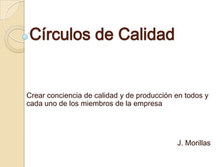 Círculos de Calidad
Crear conciencia de calidad y de producción en todos y
cada uno de los miembros de la empresa
J. Morillas
 