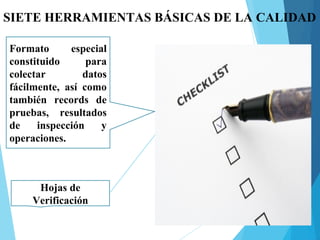 SIETE HERRAMIENTAS BÁSICAS DE LA CALIDAD
Hojas de
Verificación
Formato especial
constituido para
colectar datos
fácilmente, así como
también records de
pruebas, resultados
de inspección y
operaciones.
 