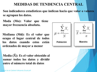 MEDIDAS DE TENDENCIA CENTRAL
Son indicadores estadísticos que indican hacia que valor o valores
se agrupan los datos.
Control de la Calidad Utilizando Excel.pdf
Moda (Mo): Valor que tiene
mayor frecuencia absoluta.
Mediana (Md): Es el valor que
ocupa el lugar central de todos
los datos cuando estos están
ordenados de mayor a menor
Media (X): Es el valor obtenido al
sumar todos los datos y dividir
entre el número total de datos
_
 