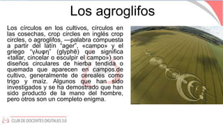 Los agroglifos
Los círculos en los cultivos, círculos en
las cosechas, crop circles en inglés crop
circles, o agroglifos, ...