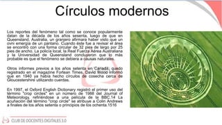 Círculos modernos
Los reportes del fenómeno tal como se conoce popularmente
datan de la década de los años sesenta,​ luego...