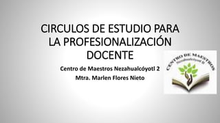 CIRCULOS DE ESTUDIO PARA
LA PROFESIONALIZACIÓN
DOCENTE
Centro de Maestros Nezahualcóyotl 2
Mtra. Marlen Flores Nieto
 
