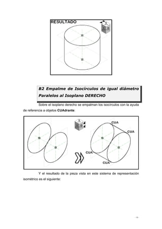 - 13 -
Sobre el isoplano derecho se empalman los isocírculos con la ayuda
de referencia a objetos CUAdrante:
Y el resultado de la pieza vista en este sistema de representación
isométrico es el siguiente:
B2 Empalme de Isocírculos de igual diámetro
Paralelos al Isoplano DERECHO
 