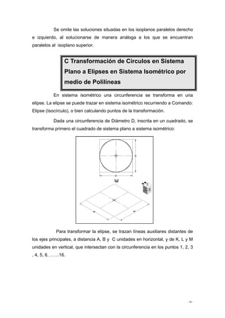 - 19 -
Se omite las soluciones situadas en los isoplanos paralelos derecho
e izquierdo, al solucionarse de manera análoga a los que se encuentran
paralelos al isoplano superior.
C Transformación de Círculos en Sistema
Plano a Elipses en Sistema Isométrico por
medio de Polilíneas
En sistema isométrico una circunferencia se transforma en una
elipse. La elipse se puede trazar en sistema isométrico recurriendo a Comando:
Elipse (Isocírculo), o bien calculando puntos de la transformación.
Dada una circunferencia de Diámetro D, inscrita en un cuadrado, se
transforma primero el cuadrado de sistema plano a sistema isométrico:
Para transformar la elipse, se trazan líneas auxiliares distantes de
los ejes principales, a distancia A, B y C unidades en horizontal, y de K, L y M
unidades en vertical, que intersectan con la circunferencia en los puntos 1, 2, 3
, 4, 5, 6, ……16.
 