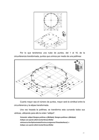 - 21 -
Por lo que tendremos una nube de puntos, del 1 al 16, de la
circunferencia transformada, puntos que unimos por medio de una polilínea:
Cuanto mayor sea el número de puntos, mayor será la similitud entre la
circunferencia y la elipse transformada.
Una vez trazada la polilínea, se transforma esta curvando todos sus
vértices, utilizando para ello la orden “editpol”:
Comando: editpol Designe polilínea o [Múltiple]: Designe polilínea o [Múltiple]:
Indique una opción [Abrir/Juntar/Grosor/Editar
vértices/curVar/Spline/estadoPreviocurva/generarTlínea/desHacer]: v
Indique una opción [Abrir/Juntar/Grosor/Editar
 