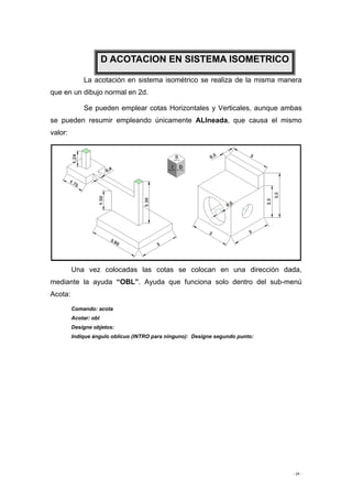 - 24 -
La acotación en sistema isométrico se realiza de la misma manera
que en un dibujo normal en 2d.
Se pueden emplear cotas Horizontales y Verticales, aunque ambas
se pueden resumir empleando únicamente ALIneada, que causa el mismo
valor:
Una vez colocadas las cotas se colocan en una dirección dada,
mediante la ayuda “OBL”. Ayuda que funciona solo dentro del sub-menú
Acota:
Comando: acota
Acotar: obl
Designe objetos:
Indique ángulo oblicuo (INTRO para ninguno): Designe segundo punto:
D ACOTACION EN SISTEMA ISOMETRICO
 
