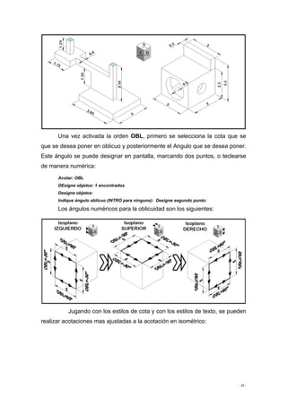 - 25 -
Una vez activada la orden OBL, primero se selecciona la cota que se
que se desea poner en oblicuo y posteriormente el Angulo que se desea poner.
Este ángulo se puede designar en pantalla, marcando dos puntos, o teclearse
de manera numérica:
Acotar: OBL
DEsigne objetos: 1 encontrados
Designe objetos:
Indique ángulo oblicuo (INTRO para ninguno): Designe segundo punto:
Los ángulos numéricos para la oblicuidad son los siguientes:
Jugando con los estilos de cota y con los estilos de texto, se pueden
realizar acotaciones mas ajustadas a la acotación en isométrico:
 