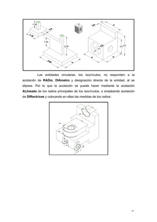 - 26 -
Las entidades circulares, los isocírculos, no responden a la
acotación de RADio, DIAmetro y designación directa de la entidad, al se
elipses. Por lo que la acotación se puede hacer mediante la acotación
ALIneada de los radios principales de los isocírculos, o empleando acotación
de DIRectrices y colocando en ellas las medidas de los radios:
 
