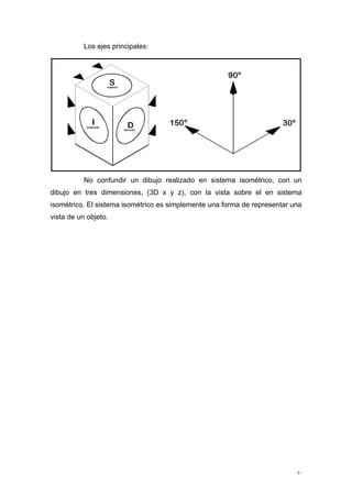 - 3 -
Los ejes principales:
No confundir un dibujo realizado en sistema isométrico, con un
dibujo en tres dimensiones, (3D x y z), con la vista sobre el en sistema
isométrico. El sistema isométrico es simplemente una forma de representar una
vista de un objeto.
 