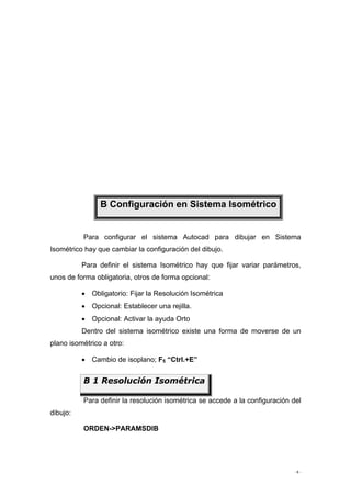 - 6 -
Para configurar el sistema Autocad para dibujar en Sistema
Isométrico hay que cambiar la configuración del dibujo.
Para definir el sistema Isométrico hay que fijar variar parámetros,
unos de forma obligatoria, otros de forma opcional:
• Obligatorio: Fijar la Resolución Isométrica
• Opcional: Establecer una rejilla.
• Opcional: Activar la ayuda Orto
Dentro del sistema isométrico existe una forma de moverse de un
plano isométrico a otro:
• Cambio de isoplano; F5 “Ctrl.+E”
Para definir la resolución isométrica se accede a la configuración del
dibujo:
ORDEN->PARAMSDIB
B Configuración en Sistema Isométrico
B 1 Resolución Isométrica
 
