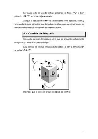 - 10 -
La ayuda orto se puede activar pulsando la tecla “F8” o bien
pulsando “ORTO” en la bandeja de estado.
Aunque la activación de ORTO se considera como opcional, es muy
recomendable para garantizar que tanto las medidas como los movimientos se
realizan en los ángulos principales del isoplano actual.
B 4 Cambio de Isoplano
Se puede cambiar de isoplano en el que se encuentra actualmente
trabajando, y pasar al isoplano contiguo.
Este cambio se efectúa empleando la tecla F5 o con la combinación
de teclas “Ctrl.+E”:
De modo que el plano en el que se dibuja, se cambia:
 