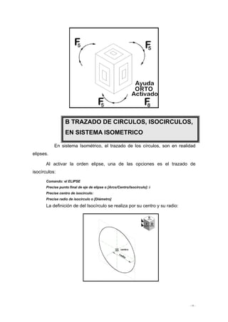- 11 -
En sistema Isométrico, el trazado de los círculos, son en realidad
elipses.
Al activar la orden elipse, una de las opciones es el trazado de
isocírculos:
Comando: el ELIPSE
Precise punto final de eje de elipse o [Arco/Centro/Isocírculo]: i
Precise centro de isocírculo:
Precise radio de isocírculo o [Diámetro]
La definición de del Isocírculo se realiza por su centro y su radio:
B TRAZADO DE CIRCULOS, ISOCIRCULOS,
EN SISTEMA ISOMETRICO
 
