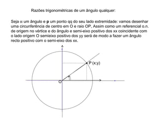 Razões trigonométricas de um ângulo qualquer: Seja    um ângulo e  p  um ponto qq do seu lado extremidade: vamos desenhar uma circunferência de centro em O e raio OP, Assim como um referencial o.n. de origem no vértice e do ângulo e semi-eixo positivo dos xx coincidente com o lado origem O semieixo positivo dos yy será de modo a fazer um ângulo recto positivo com o semi-eixo dos xx. (x;y) O   P 