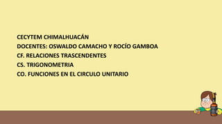 CECYTEM CHIMALHUACÁN
DOCENTES: OSWALDO CAMACHO Y ROCÍO GAMBOA
CF. RELACIONES TRASCENDENTES
CS. TRIGONOMETRIA
CO. FUNCIONES EN EL CIRCULO UNITARIO
 