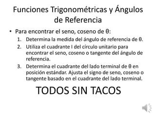 Funciones Trigonométricas y Ángulos de ReferenciaPara encontrar el seno, coseno de θ:Determina la medida del ángulo de referencia de θ.Utiliza el cuadrante I del círculounitarioparaencontrar el seno, coseno o tangente del ángulo de referencia.Determina el cuadrante del lado terminal de θ en posiciónestándar. Ajusta el signo de seno, coseno o tangentebasado en el cuadrante del lado terminal.TODOS SIN TACOS