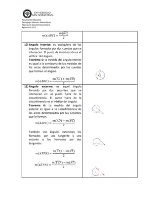 Facultad de Educación
Pedagogía Básica en Matemáticas
Tópicos de Geometría Euclidiana
Ayudantía 2012
𝑚(∡𝐴𝐵𝐶) =
𝑚(𝐵𝐶)̂
2
10) Ángulo Interior: es cualquiera de los
ángulos formados por dos cuerdas que se
intersecan. El punto de intersección es el
vértice del ángulo.
Teorema 5: la medida del ángulo interior
es igual a la semisuma de las medidas de
los arcos determinados por las cuerdas
que forman el ángulo.
𝑚(∡𝐴𝑂𝐶) =
𝑚(𝐴𝐶̂ )+ 𝑚(𝐵𝐷)̂
2
11) Ángulo externo: es aquel ángulo
formado por dos secantes que se
intersecan en un punto fuera de la
circunferencia. El punto fuera de la
circunferencia es el vértice del ángulo.
Teorema 6: La medida del ángulo
exterior es igual a la semidiferencia de
los arcos determinados por las secantes
que lo forman.
𝑚(∡𝐵𝑃𝐶) =
𝑚(𝐴𝐷̂ ) − 𝑚(𝐵𝐶)̂
2
También son ángulos exteriores los
formados por una tangente y una
secante o los formados por dos
tangentes.
𝑚(∡𝑇𝑃𝐵) =
𝑚(𝐴𝑇̂ ) − 𝑚(𝐵𝑇)̂
2
𝑚(∡𝑇𝑃𝐴) =
𝑚(𝑇𝐶𝐴̂ ) − 𝑚(𝐴𝑇)̂
2
 