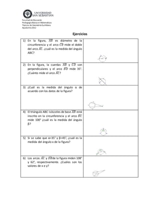Facultad de Educación
Pedagogía Básica en Matemáticas
Tópicos de Geometría Euclidiana
Ayudantía 2012
Ejercicios
1) En la figura, 𝐴𝐵̅̅̅̅ es diámetro de la
circunferencia y el arco 𝐶𝐵̂ mide el doble
del arco 𝐴𝐶̂. ¿cuál es la medida del ángulo
ABC?
2) En la figura, la cuerdas 𝐴𝐵̅̅̅̅ y 𝐶𝐷̅̅̅̅ son
perpendiculares y el arco 𝐵𝐷̂ mide 35°.
¿Cuánto mide el arco 𝐴𝐶̂?
3) ¿Cuál es la medida del ángulo α de
acuerdo con los datos de la figura?
4) El triángulo ABC isósceles de base 𝐴𝐵̅̅̅̅ está
inscrito en la circunferencia y el arco 𝐵𝐶̂
mide 100° ¿cuál es la medida del ángulo
β?
5) Si se sabe que α=35° y β=45°, ¿cuál es la
medida del ángulo x de la figura?
6) Los arcos 𝐴𝐶̂ y 𝐷𝐵̂ de la figura miden 108°
y 62°, respectivamente. ¿Cuáles son los
valores de x e y?
 