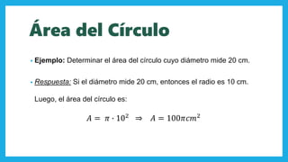 Área del Círculo
• Ejemplo: Determinar el área del círculo cuyo diámetro mide 20 cm.
• Respuesta: Si el diámetro mide 20 cm, entonces el radio es 10 cm.
Luego, el área del círculo es:
𝐴 = 𝜋 ∙ 102
⇒ 𝐴 = 100𝜋𝑐𝑚2
 
