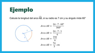 𝐴𝑟𝑐𝑜 𝐴𝐵 =
2𝜋 ∙ 7 ∙ 60°
360°
Calcula la longitud del arco AB, si su radio es 7 cm y su ángulo mide 60°
00
𝐴𝑟𝑐𝑜 𝐴𝐵 =
2𝜋 ∙ 7 ∙ 1
6
𝐴𝑟𝑐𝑜 𝐴𝐵 =
14𝜋
6
𝐴𝑟𝑐𝑜 𝐴𝐵 =
7𝜋
3
𝑐𝑚
Ejemplo
 