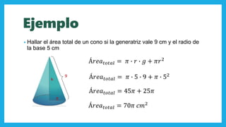 Ejemplo
• Hallar el área total de un cono si la generatriz vale 9 cm y el radio de
la base 5 cm
h
5
9
Á𝑟𝑒𝑎 𝑡𝑜𝑡𝑎𝑙 = 𝜋 ∙ 𝑟 ∙ 𝑔 + 𝜋𝑟2
Á𝑟𝑒𝑎 𝑡𝑜𝑡𝑎𝑙 = 𝜋 ∙ 5 ∙ 9 + 𝜋 ∙ 52
Á𝑟𝑒𝑎 𝑡𝑜𝑡𝑎𝑙 = 45𝜋 + 25𝜋
Á𝑟𝑒𝑎 𝑡𝑜𝑡𝑎𝑙 = 70𝜋 𝑐𝑚2
 