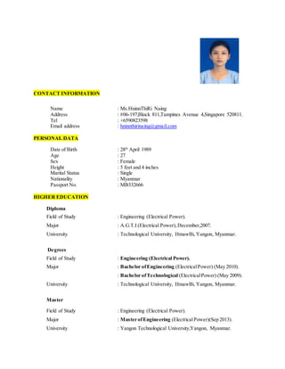 CONTACT INFORMATION
Name : Ms.HninnThiRi Naing
Address : #06-197,Block 811,Tampines Avenue 4,Singapore 520811.
Tel : +6590823598
Email address : hninnthirinaing@gmail.com
PERSONAL DATA
Date of Birth : 28th
April 1989
Age : 27
Sex : Female
Height : 5 feet and 4 inches
Marital Status : Single
Nationality : Myanmar
Passport No. : MB332666
HIGHER EDUCATION
Diploma
Field of Study : Engineering (Electrical Power).
Major : A.G.T.I (Electrical Power), December,2007.
University : Technological University, HmawBi, Yangon, Myanmar.
Degrees
Field of Study : Engineering (Electrical Power).
Major : Bachelor ofEngineering (ElectricalPower) (May 2010).
: Bachelor ofTechnological (ElectricalPower) (May 2009).
University : Technological University, HmawBi, Yangon, Myanmar.
Master
Field of Study : Engineering (Electrical Power).
Major : Master ofEngineering (ElectricalPower)(Sep 2013).
University : Yangon Technological University,Yangon, Myanmar.
 