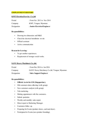 EMPLOYMENTHISTORY
KMT Electrical Service Co.,ltd
Period : From Oct 2013 to Nov 2014
Company :KMT, Yangon, Myanmar.
Designation : Junior Electrical Engineer
Responsibilities:
• Drawing two dimension and M&E
• Check the electrical installation on site
• Official assistant
• Active communication
Reason for Leaving:
• To get another experiences.
• Requirement of stronger social works.
SANY Heavy Machinery Co.,ltd,
Period : From Dec 2014 to Jan 2016
Company :SANY Heavy Machinery Co.,ltd, Yangon, Myanmar.
Designation : Sales Support Engineer
Responsibilities:
• Official Assist for GM (Singaporian ).
• Old customers data collecting (with group).
• New customers analysis (with group).
• Tele-marketing .
• Making appointment with the customers.
• Submit quotation.
• Weekly and monthly sales report.
• Direct report to Marketing Manager.
• Customers follow up.
• Preparing for Events (product shows, and road show).
• Participated in Events (new product branding).
 
