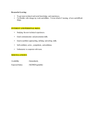 Reason for Leaving:
• To get more technical and social knowledge, and experiences.
• I’m flexible with change my work and abilities. I’m not afraid of learning of new and difficult
things.
INTEREST AND PERSONAL SKILL
• Studying the new technical experiences.
• Good communication and presentation skills.
• Good at problem approaching, defining and solving skills.
• Self-confident, active , sympathetic, and ambitious.
• Enthusiastic to cooperate with team.
MISCELLANEOUS
Availability : Iimmediately.
Expected Salary : S$2500(Negotiable)
 