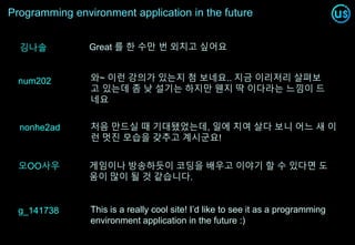 Programming environment application in the future
와~ 이런 강의가 있는지 첨 보네요.. 지금 이리저리 살펴보
고 있는데 좀 낮 설기는 하지만 웬지 딱 이다라는 느낌이 드
네요
num202
g_141738 This is a really cool site! I’d like to see it as a programming
environment application in the future :)
nonhe2ad 처음 만드실 때 기대됐었는데, 일에 치여 살다 보니 어느 새 이
런 멋진 모습을 갖추고 계시군요!
오OO사우 게임이나 방송하듯이 코딩을 배우고 이야기 할 수 있다면 도
움이 많이 될 것 같습니다.
김나솔 Great 를 한 수만 번 외치고 싶어요
 