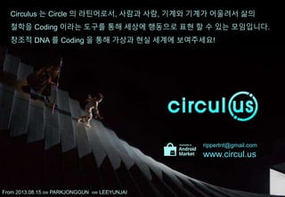 Circulus 는 Circle 의 라틴어로서, 사람과 사람, 기계와 기계가 어울려서 삶의
철학을 Coding 이라는 도구를 통해 세상에 행동으로 표현 할 수 있는 모임입니다.
창조적 DNA 를 Coding 을 통해 가상과 현실 세계에 보여주세요!
rippertnt@gmail.com
www.circul.us
since 2013.08.15 SW PARKJONGGUN HW LEEYUNJAI
 