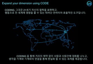 Expand your dimension using CODE
CODING, 그것은 21세기 자신의 철학을 표현하고,
행동으로 전 세계에 영향을 줄 수 있는 뛰어난 언어이자 효율적인 도구입니다.
CODING 을 통해 거리의 제약 없이 사람과 사람간에 대화를 나누고,
생각을 기계와 기계와의 연결을 통해 현실화 할 수 있는 세계를 제공합니다.
 