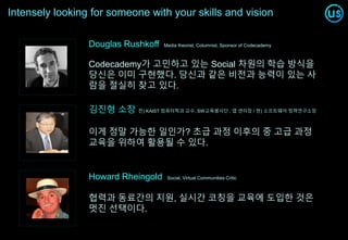 Intensely looking for someone with your skills and vision
Codecademy가 고민하고 있는 Social 차원의 학습 방식을
당신은 이미 구현했다. 당신과 같은 비전과 능력이 있는 사
람을 절실히 찾고 있다.
Douglas Rushkoff Media theorist, Columnist, Sponsor of Codecademy
Howard Rheingold Social, Virtual Communities Critic
협력과 동료간의 지원, 실시간 코칭을 교육에 도입한 것은
멋진 선택이다.
김진형 소장 전) KAIST 컴퓨터학과 교수, SW교육봉사단 , 앱 센터장 / 현) 소프트웨어 정책연구소장
이게 정말 가능한 일인가? 초급 과정 이후의 중 고급 과정
교육을 위하여 활용될 수 있다.
 