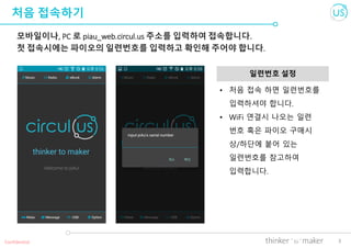 3
처음 접속하기
모바일이나, PC 로 piau_web.circul.us 주소를 입력하여 접속합니다.
첫 접속시에는 파이오의 일련번호를 입력하고 확인해 주어야 합니다.
일련번호 설정
Confidential
• 처음 접속 하면 일련번호를
입력하셔야 합니다.
• WiFi 연결시 나오는 일련
번호 혹은 파이오 구매시
상/하단에 붙어 있는
일련번호를 참고하여
입력합니다.
 