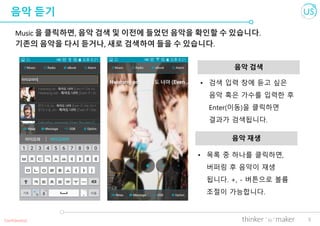 5
음악 듣기
Music 을 클릭하면, 음악 검색 및 이전에 들었던 음악을 확인할 수 있습니다.
기존의 음악을 다시 듣거나, 새로 검색하여 들을 수 있습니다.
음악 검색
Confidential
• 목록 중 하나를 클릭하면,
버퍼링 후 음악이 재생
됩니다. +, - 버튼으로 볼륨
조절이 가능합니다.
음악 재생
• 검색 입력 창에 듣고 싶은
음악 혹은 가수를 입력한 후
Enter(이동)을 클릭하면
결과가 검색됩니다.
 